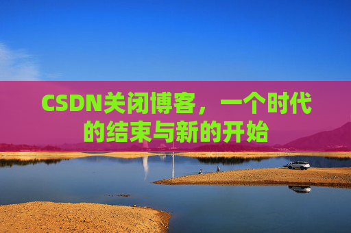 CSDN关闭博客，一个时代的结束与新的开始